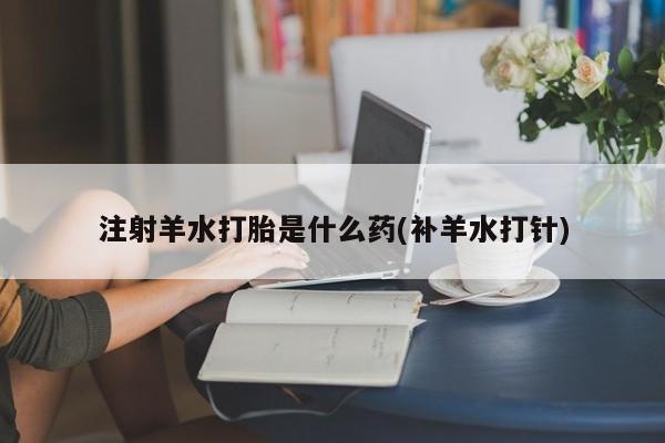 打胎药私人店微信注射羊水打胎是什么药(补羊水打针)