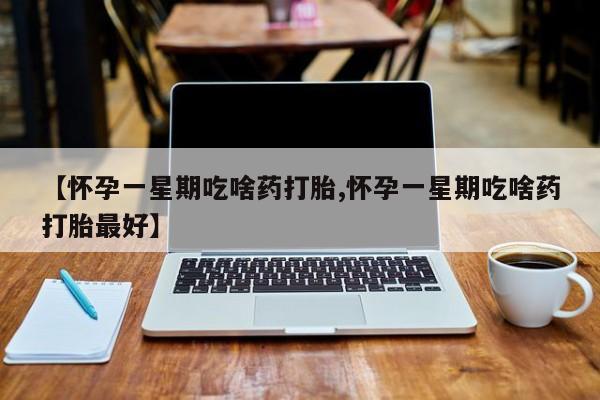打胎药私人店微信【怀孕一星期吃啥药打胎,怀孕一星期吃啥药打胎最好】