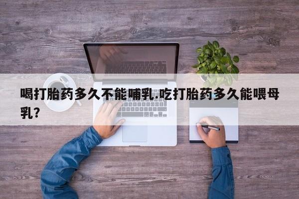 打胎药私人店微信喝打胎药多久不能哺乳.吃打胎药多久能喂母乳？