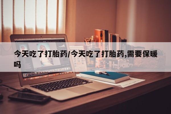 打胎药私人店微信今天吃了打胎药/今天吃了打胎药,需要保暖吗