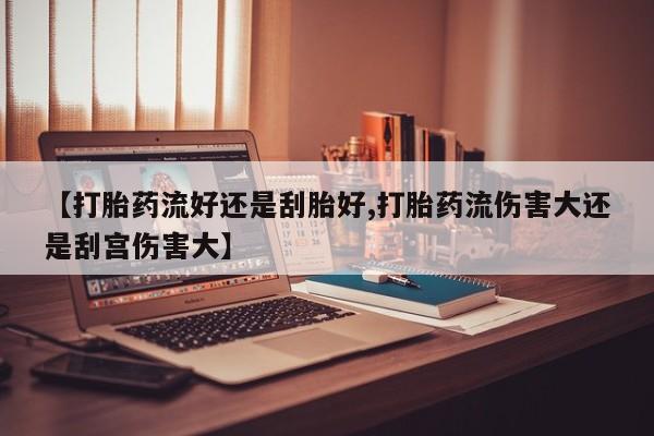 打胎药私人店微信【打胎药流好还是刮胎好,打胎药流伤害大还是刮宫伤害大】