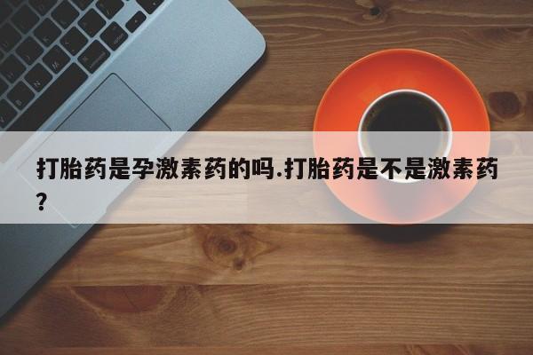 打胎药私人店微信打胎药是孕激素药的吗.打胎药是不是激素药？