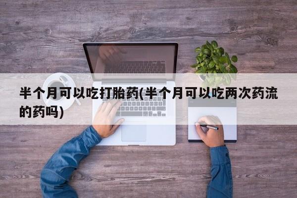 打胎药私人店微信半个月可以吃打胎药(半个月可以吃两次药流的药吗)