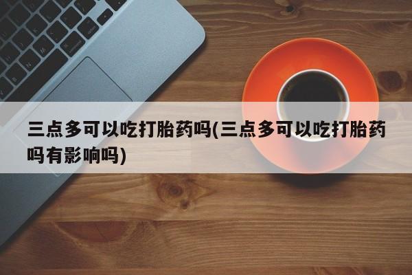 打胎药私人店微信三点多可以吃打胎药吗(三点多可以吃打胎药吗有影响吗)