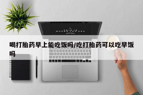 打胎药私人店微信喝打胎药早上能吃饭吗/吃打胎药可以吃早饭吗