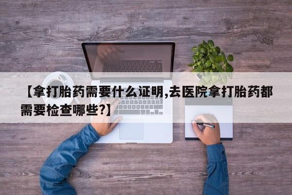 打胎药私人店微信【拿打胎药需要什么证明,去医院拿打胎药都需要检查哪些?】