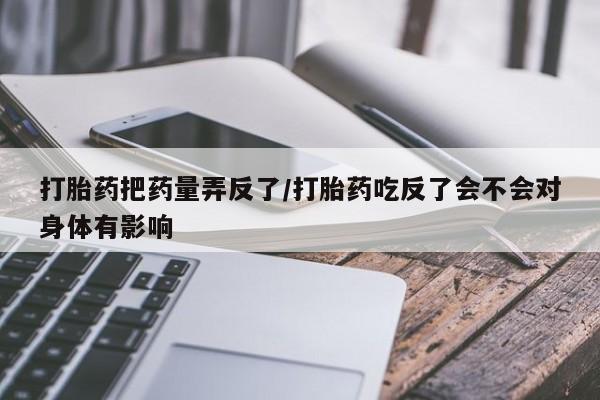 打胎药私人店微信打胎药把药量弄反了/打胎药吃反了会不会对身体有影响