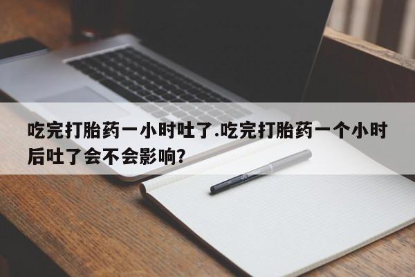 打胎药私人店微信吃完打胎药一小时吐了.吃完打胎药一个小时后吐了会不会影响？