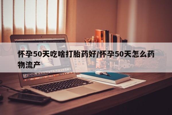 打胎药私人店微信怀孕50天吃啥打胎药好/怀孕50天怎么药物流产