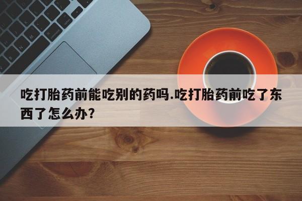 打胎药私人店微信吃打胎药前能吃别的药吗.吃打胎药前吃了东西了怎么办？
