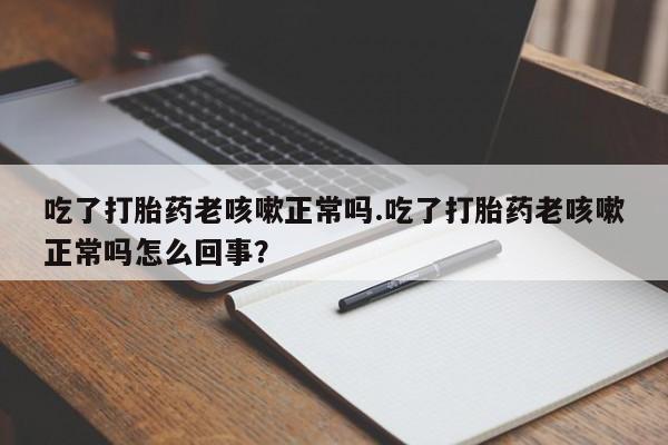 打胎药私人店微信吃了打胎药老咳嗽正常吗.吃了打胎药老咳嗽正常吗怎么回事？