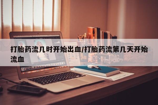打胎药私人店微信打胎药流几时开始出血/打胎药流第几天开始流血