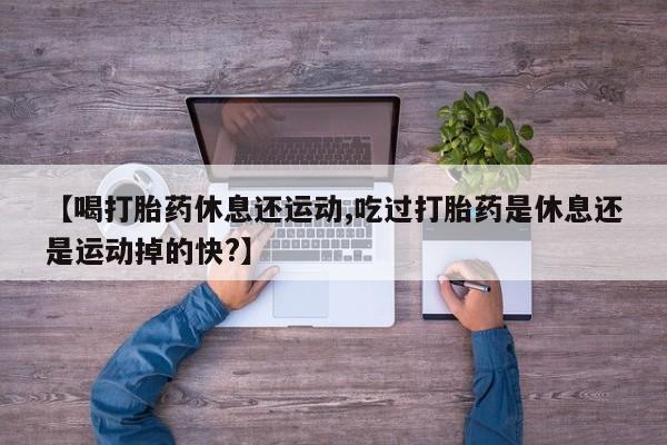 打胎药私人店微信【喝打胎药休息还运动,吃过打胎药是休息还是运动掉的快?】