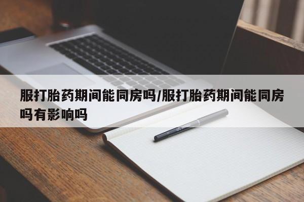 打胎药私人店微信服打胎药期间能同房吗/服打胎药期间能同房吗有影响吗