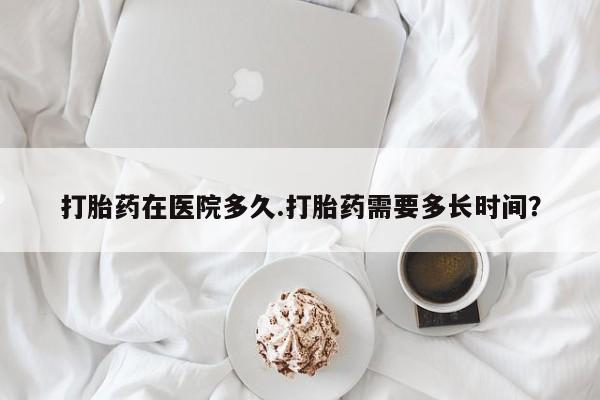 打胎药私人店微信打胎药在医院多久.打胎药需要多长时间？