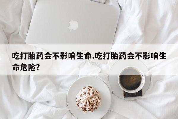 打胎药私人店微信吃打胎药会不影响生命.吃打胎药会不影响生命危险？