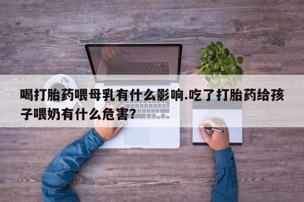 打胎药私人店微信喝打胎药喂母乳有什么影响.吃了打胎药给孩子喂奶有什么危害？