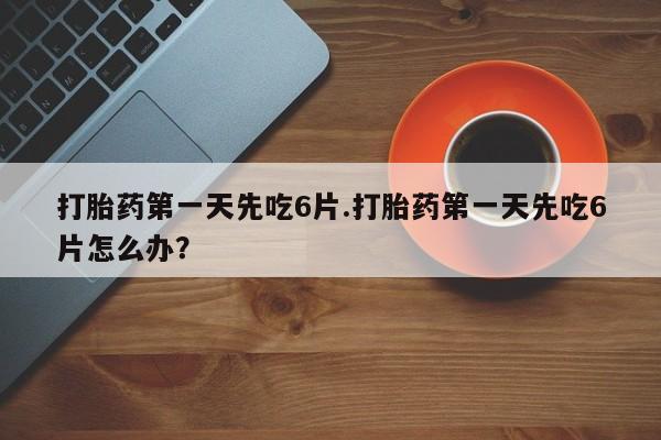 打胎药私人店微信打胎药第一天先吃6片.打胎药第一天先吃6片怎么办？