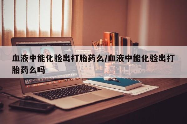 打胎药私人店微信血液中能化验出打胎药么/血液中能化验出打胎药么吗