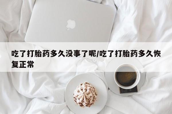 打胎药私人店微信吃了打胎药多久没事了呢/吃了打胎药多久恢复正常