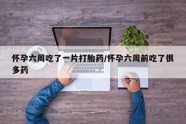 打胎药私人店微信怀孕六周吃了一片打胎药/怀孕六周前吃了很多药