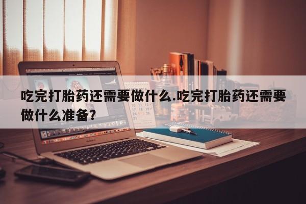 打胎药私人店微信吃完打胎药还需要做什么.吃完打胎药还需要做什么准备？