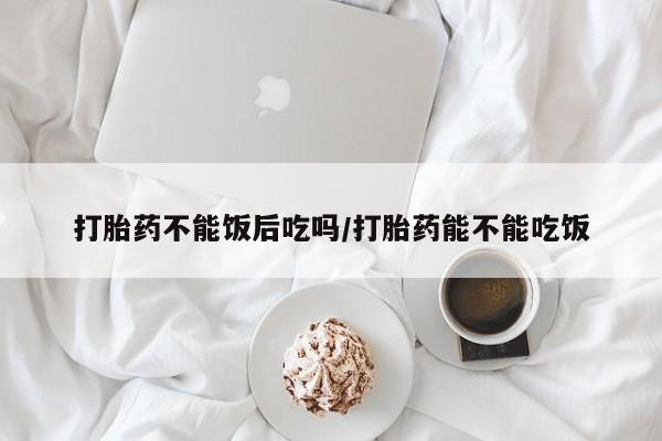打胎药私人店微信打胎药不能饭后吃吗/打胎药能不能吃饭