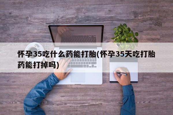 打胎药私人店微信怀孕35吃什么药能打胎(怀孕35天吃打胎药能打掉吗)