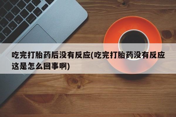 打胎药私人店微信吃完打胎药后没有反应(吃完打胎药没有反应这是怎么回事啊)