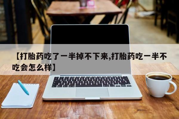 打胎药私人店微信【打胎药吃了一半掉不下来,打胎药吃一半不吃会怎么样】