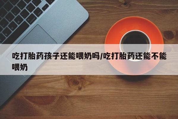 打胎药私人店微信吃打胎药孩子还能喂奶吗/吃打胎药还能不能喂奶