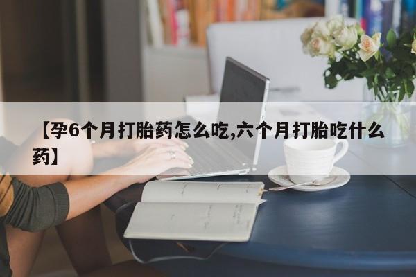 打胎药私人店微信【孕6个月打胎药怎么吃,六个月打胎吃什么药】