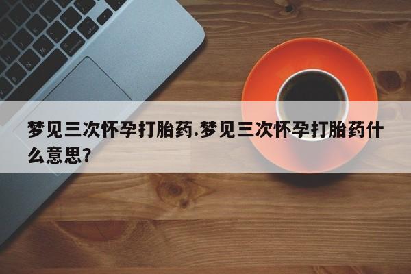 打胎药私人店微信梦见三次怀孕打胎药.梦见三次怀孕打胎药什么意思？