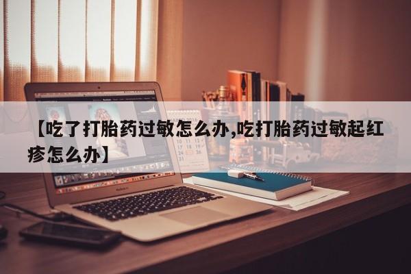 打胎药私人店微信【吃了打胎药过敏怎么办,吃打胎药过敏起红疹怎么办】