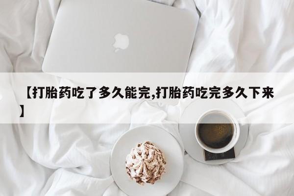 打胎药私人店微信【打胎药吃了多久能完,打胎药吃完多久下来】