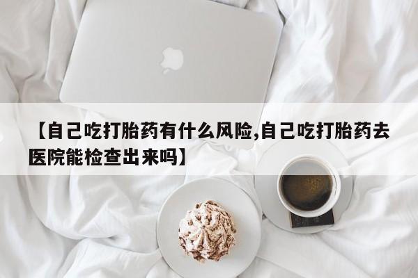 打胎药私人店微信【自己吃打胎药有什么风险,自己吃打胎药去医院能检查出来吗】