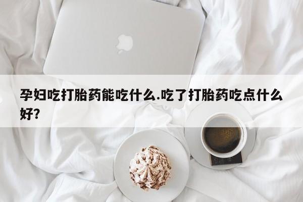 打胎药私人店微信孕妇吃打胎药能吃什么.吃了打胎药吃点什么好？