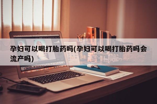 打胎药私人店微信孕妇可以喝打胎药吗(孕妇可以喝打胎药吗会流产吗)