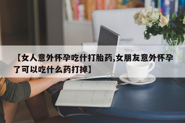 打胎药私人店微信【女人意外怀孕吃什打胎药,女朋友意外怀孕了可以吃什么药打掉】