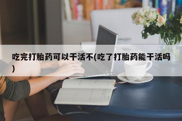 打胎药私人店微信吃完打胎药可以干活不(吃了打胎药能干活吗)