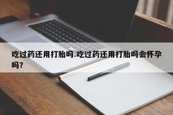 打胎药私人店微信吃过药还用打胎吗.吃过药还用打胎吗会怀孕吗？