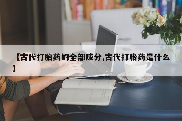 打胎药私人店微信【古代打胎药的全部成分,古代打胎药是什么】