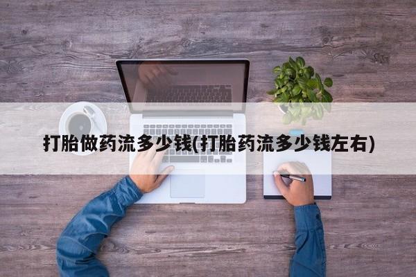 打胎药私人店微信打胎做药流多少钱(打胎药流多少钱左右)