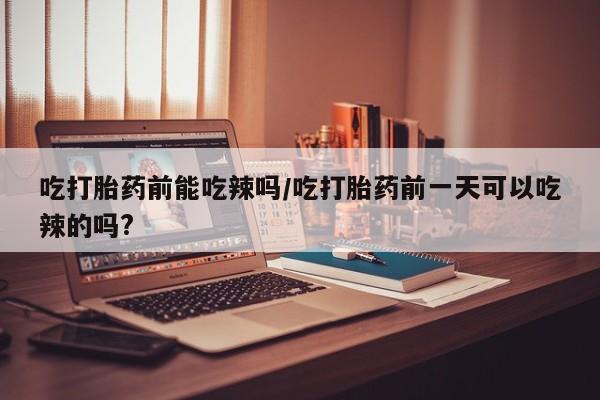 打胎药私人店微信吃打胎药前能吃辣吗/吃打胎药前一天可以吃辣的吗?