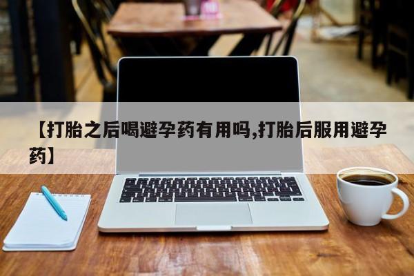 打胎药私人店微信【打胎之后喝避孕药有用吗,打胎后服用避孕药】