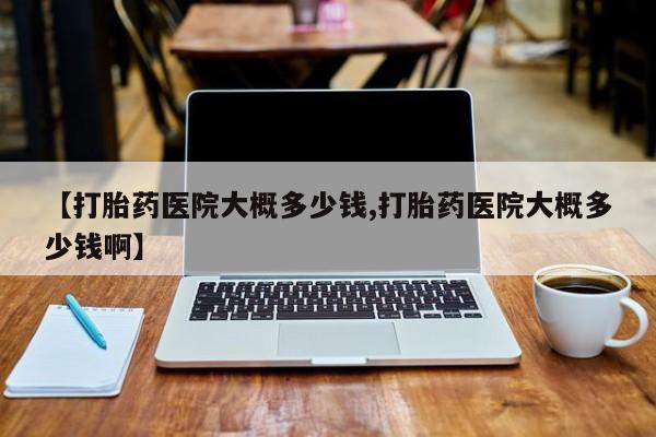 打胎药私人店微信【打胎药医院大概多少钱,打胎药医院大概多少钱啊】