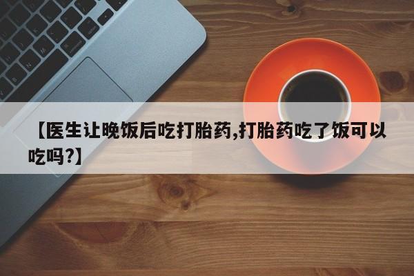 打胎药私人店微信【医生让晚饭后吃打胎药,打胎药吃了饭可以吃吗?】