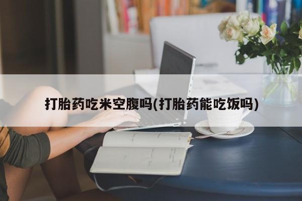 打胎药私人店微信打胎药吃米空腹吗(打胎药能吃饭吗)