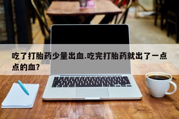 打胎药私人店微信吃了打胎药少量出血.吃完打胎药就出了一点点的血？