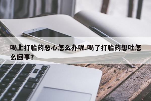 打胎药私人店微信喝上打胎药恶心怎么办呢.喝了打胎药想吐怎么回事？
